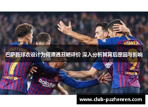 巴萨新球衣设计为何遭遇丑陋评价 深入分析其背后原因与影响