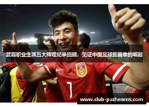 武磊职业生涯五大辉煌纪录回顾，见证中国足球新篇章的崛起