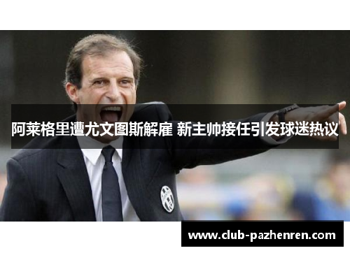 阿莱格里遭尤文图斯解雇 新主帅接任引发球迷热议